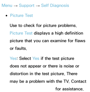 Page 228Menu → Support 
→ Self Diagnosis
 
●Picture Test
Use to check for picture problems. 
Picture Test displays a high definition 
picture that you can examine for flaws 
or faults.
Ye s : Select Ye s  if the test picture 
does not appear or there is noise or 
distortion in the test picture. There 
may be a problem with the TV. Contact 
Samsung’s Call Center for assistance.
 