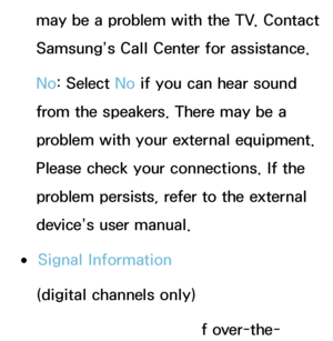 Page 231may be a problem with the TV. Contact 
Samsung’s Call Center for assistance.
No: Select No  if you can hear sound 
from the speakers. There may be a 
problem with your external equipment. 
Please check your connections. If the 
problem persists, refer to the external 
device’s user manual.
 
●Signal Information
(digital channels only)
The reception quality of over-the-
 