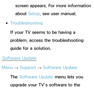 Page 234screen appears. For more information 
about Setup, see user manual.
 
●Troubleshooting
If your TV seems to be having a 
problem, access the troubleshooting 
guide for a solution.
Software Update
Menu  → Support 
→ Software Update
The Software Update menu lets you 
upgrade your TV’s software to the 
latest version.
 