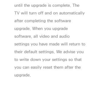 Page 236until the upgrade is complete. The 
TV will turn off and on automatically 
after completing the software 
upgrade. When you upgrade 
software, all video and audio 
settings you have made will return to 
their default settings. We advise you 
to write down your settings so that 
you can easily reset them after the 
upgrade.
 
●By USB 