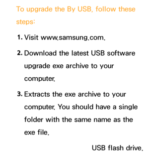 Page 237To upgrade the By USB, follow these 
steps:
1.  
Visit  www.samsung.com.
2.  
Download the latest USB software 
upgrade exe archive to your 
computer.
3.  
Extracts the exe archive to your 
computer. You should have a single 
folder with the same name as the 
exe file.
4.  
Copy the folder to a USB flash drive.
 