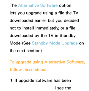 Page 242The Alternative Software option 
lets you upgrade using a file the TV 
downloaded earlier, but you decided 
not to install immediately, or a file 
downloaded by the TV in Standby 
Mode (See Standby Mode Upgrade on 
the next section).
To upgrade using  Alternative Software, 
follow these steps:
1.  
If upgrade software has been 
downloaded, you will see the 
 