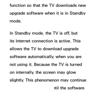 Page 244function so that the TV downloads new 
upgrade software when it is in Standby 
mode. 
In Standby mode, the TV is off, but 
its Internet connection is active. This 
allows the TV to download upgrade 
software automatically, when you are 
not using it. Because the TV is turned 
on internally, the screen may glow 
slightly. This phenomenon may continue 
for more than 1 hour until the software  