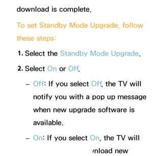 Page 245download is complete.
To set Standby Mode Upgrade, follow 
these steps:1.  
Select  the  Standby Mode Upgrade.
2.  
Select  On or Off .
 
– Off: If you select Off
, the TV will 
notify you with a pop up message 
when new upgrade software is 
available.
 
– On: If you select On, the TV will 
automatically download new 
 