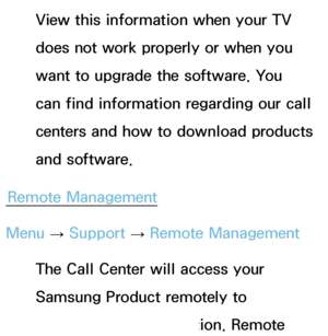 Page 247View this information when your TV 
does not work properly or when you 
want to upgrade the software. You 
can find information regarding our call 
centers and how to download products 
and software.
Remote Management
Menu  → Support 
→ Remote Management
The Call Center will access your 
Samsung Product remotely to 
check internal information. Remote 
 