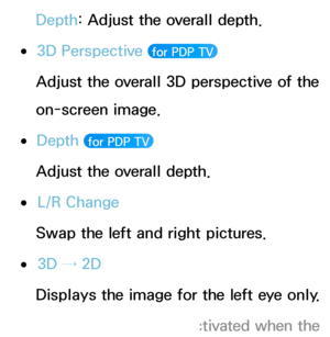 Page 257Depth: Adjust the overall depth.
 
●3D Perspective  for PDP TV 
Adjust the overall 3D perspective of the 
on-screen image.
 
●Depth   for PDP TV 
Adjust the overall depth.
 
●L/R Change
Swap the left and right pictures.
 
●3D → 2D
Displays the image for the left eye only.
 
NThis function is deactivated when the  