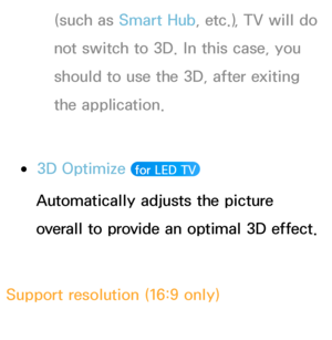 Page 259(such as Smart Hub , etc.), TV will do 
not switch to 3D. In this case, you 
should to use the 3D, after exiting 
the application.
 
●3D Optimize   for LED TV 
Automatically adjusts the picture 
overall to provide an optimal 3D effect.
Support resolution (16:9 only) HDMI
 