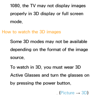 Page 2621080, the TV may not display images 
properly in 3D display or full screen 
mode.
How to watch the 3D images Some 3D modes may not be available 
depending on the format of the image 
source.
To watch in 3D, you must wear 3D 
Active Glasses and turn the glasses on 
by pressing the power button.
1.  
Go to the 3D screen. ( Picture 
→ 3D)
 