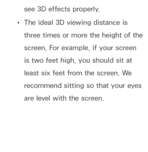 Page 266see 3D effects properly.
 
Œ The ideal 3D viewing distance is 
three times or more the height of the 
screen. For example, if your screen 
is two feet high, you should sit at 
least six feet from the screen. We 
recommend sitting so that your eyes 
are level with the screen.
 