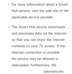 Page 269 
Œ For more information about a Smart 
Hub service, visit the web site of the 
applicable service provider.
 
Œ The Smart Hub service downloads 
and processes data via the Internet 
so that you can enjoy the Internet 
contents on your TV screen. If the 
Internet connection is unstable, 
the service may be delayed or 
interrupted. Furthermore, the 
player may turn off automatically 
 