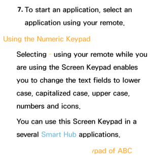 Page 2757. 
To start an application, select an 
application using your remote.
Using the Numeric  Keypad
Selecting  – using your remote while you 
are using the Screen Keypad enables 
you to change the text fields to lower 
case, capitalized case, upper case, 
numbers and icons.
You can use this Screen Keypad in a 
several Smart Hub  applications.
Method 1 : Using the keypad of ABC 
 