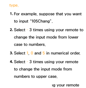 Page 276type.1.  
For example, suppose that you want 
to input “105Chang”.
2.  
Select  – 3 times using your remote to 
change the input mode from lower 
case to numbers.
3.  
Select  1, 0 and  5 in numerical order.
4.  
Select  – 3 times using your remote 
to change the input mode from 
numbers to upper case.
5.  
Select  2 3 times using your remote 
 