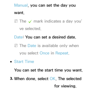 Page 29Manual, you can set the day you 
want.
 
NThe  c mark indicates a day you’
ve selected.
Date : You can set a desired date.
 
NThe Date  is available only when 
you select Once in  Repeat.
 
●Start Time
You can set the start time you want.
3.  
When done, select OK. The selected 
channel is scheduled for viewing.
 