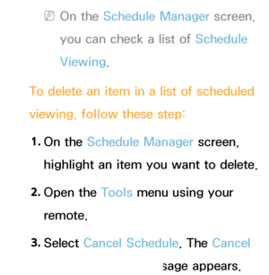 Page 30 
NOn the Schedule Manager screen, 
you can check a list of Schedule 
Viewing.
To delete an item in a list of scheduled 
viewing, follow these step: 1.  
On  the  Schedule Manager screen, 
highlight an item you want to delete.
2.  
Open  the  Tools menu using your 
remote.
3.  
Select  Cancel Schedule. The Cancel 
selected list(s)? message appears.
 