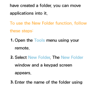 Page 300have created a folder, you can move 
applications into it.
To use the New Folder function, follow 
these steps:1.  
Open  the  Tools menu using your 
remote.
2.  
Select  New Folder . The New Folder 
window and a keypad screen 
appears.
3.  
Enter the name of the folder using 
your remote.
 