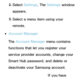 Page 3072. 
Select  Settings. The  Settings window 
appears.
3.  
Select a menu item using your 
remote.
 
●Account Manager
The Account Manager menu contains 
functions that let you register your 
service provider accounts, change your 
Smart Hub password, and delete or 
deactivate your Samsung account.
Link to other accounts: If you have 
 