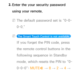 Page 3162. 
Enter the your security password 
using your remote.
 
NThe default password set is “0-0-
0-0.”
 
N The Smart Touch Control is not available.  
If you forget the PIN code, press 
the remote control buttons in the 
following sequence in Standby 
mode, which resets the PIN to “0-
0-0-0”:  MUTE
M 
→  8 
→ 2 
→ 4 
→ 
P (Power on).  