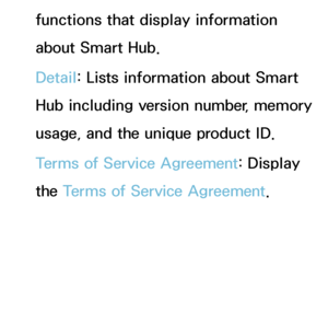 Page 318functions that display information 
about Smart Hub.
Detail: Lists information about Smart 
Hub including version number, memory 
usage, and the unique product ID.
Terms of Service Agreement: Display 
the Terms of Service Agreement.
 