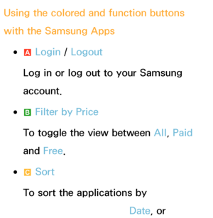 Page 320Using the colored and function buttons 
with the Samsung Apps
 
●a  Login / 
Logout
Log in or log out to your Samsung 
account.
 
●b  Filter by Price
To toggle the view between All , Paid 
and  Free.
 
●{  Sort
To sort the applications by 
Recommended, Name, Date , or 
 