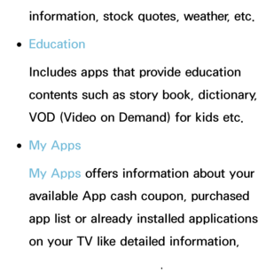 Page 325information, stock quotes, weather, etc.
 
●Education
Includes apps that provide education 
contents such as story book, dictionary, 
VOD (Video on Demand) for kids etc.
 
●My Apps
My Apps offers information about your 
available App cash coupon, purchased 
app list or already installed applications 
on your TV like detailed information, 
download contents etc.
 