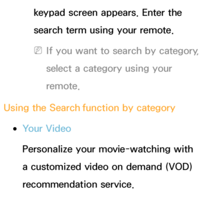 Page 329keypad screen appears. Enter the 
search term using your remote. 
 
NIf you want to search by category, 
select a category using your 
remote.
Using the Search  function by category
 
●Your Video
Personalize your movie-watching with 
a customized video on demand (VOD) 
recommendation service.
 
●Most Searched 