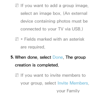 Page 339 
NIf you want to add a group image, 
select an image box. (An external 
device containing photos must be 
connected to your TV via USB.)
 
N* Fields marked with an asterisk 
are required.
5.  
When done, select Done. The group 
creation is completed.
 
NIf you want to invite members to 
your group, select  Invite Members. 
If you want to go your Family 
 