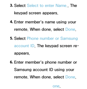 Page 3413. 
Select  Select to enter Name.. The 
keypad screen appears.
4.  
Enter member's name using your 
remote. When done, select Done.
5.  
Select  Phone number or Samsung 
account ID . The keypad screen re-
appears.
6.  
Enter member's phone number or 
Samsung account ID using your 
remote. When done, select Done.
7.  
When done, select Done.
 