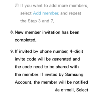 Page 342 
NIf you want to add more members, 
select  Add member , and repeat 
the Step 3 and 7.
8.  
New member invitation has been 
completed.
9.  
If invited by phone number, 4-digit 
invite code will be generated and 
the code need to be shared with 
the member. If invited by Samsung 
Account, the member will be notified 
about the invitation via e-mail. Select  