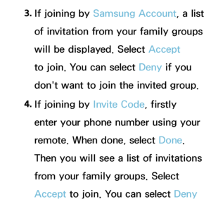 Page 3443. 
If joining by  Samsung Account, a list 
of invitation from your family groups 
will be displayed. Select Accept  
to join. You can select Deny if you 
don't want to join the invited group.
4.  
If joining by  Invite Code, firstly 
enter your phone number using your 
remote. When done, select Done. 
Then you will see a list of invitations 
from your family groups. Select 
Accept  to join. You can select Deny 
 