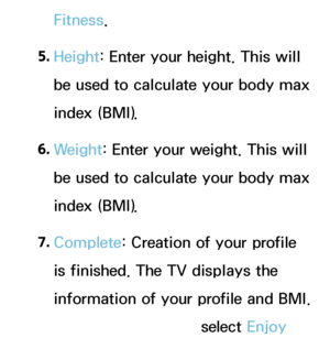 Page 349Fitness.
5.  
Height: Enter your height. This will 
be used to calculate your body max 
index (BMI).
6.  
Weight: Enter your weight. This will 
be used to calculate your body max 
index (BMI).
7.  
Complete: Creation of your profile 
is finished. The TV displays the 
information of your profile and BMI. 
To start the Fitness, select Enjoy 
 