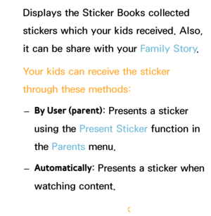 Page 353Displays the Sticker Books collected 
stickers which your kids received. Also, 
it can be share with your Family Story.
Your kids can receive the sticker 
through these methods:  
– By User (parent) : Presents a sticker 
using the Present Sticker  function in 
the Parents  menu.
 
– Automatically : Presents a sticker when 
watching content.
Creating a Sticker Book
 