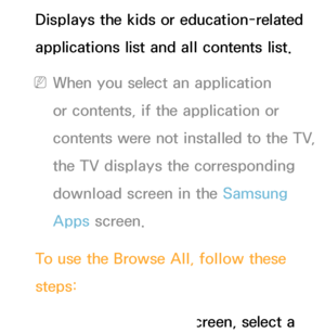 Page 356Displays the kids or education-related 
applications list and all contents list.
 
NWhen you select an application 
or contents, if the application or 
contents were not installed to the TV, 
the TV displays the corresponding 
download screen in the Samsung 
Apps  screen.
To use the Browse All , follow these 
steps:
1.  
On  the  Browse All  screen, select a 
 