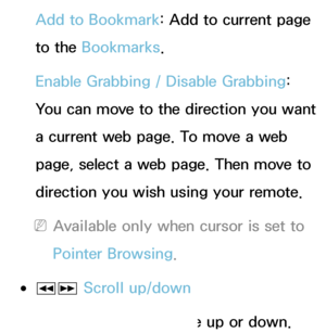 Page 367Add to Bookmark: Add to current page 
to the Bookmarks.
Enable Grabbing  / Disable Grabbing : 
You can move to the direction you want 
a current web page. To move a web 
page, select a web page. Then move to 
direction you wish using your remote.
 
NAvailable only when cursor is set to 
Pointer Browsing.
 
●πµ  Scroll up/down
You can scroll the page up or down.
 