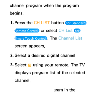 Page 38channel program when the program 
begins.1.  
Press the CH LIST button 
 for Standard 
Remote Control 
 or select CH List  for 
Smart Touch Control 
. The Channel List 
screen appears.
2.  
Select a desired digital channel.
3.  
Select 
{ using your remote. The TV 
displays program list of the selected 
channel.
4.  
Select a desired program in the 
 