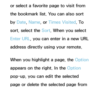 Page 371or select a favorite page to visit from 
the bookmark list. You can also sort 
by Date , Name, or Times Visited. To 
sort, select the Sort. When you select 
Enter URL, you can enter in a new URL 
address directly using your remote.
When you highlight a page, the Option 
appears on the right. In the Option 
pop-up, you can edit the selected 
page or delete the selected page from 
bookmark list.
 