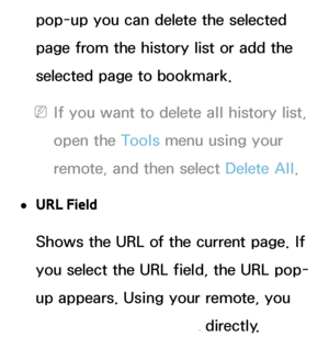 Page 374pop-up you can delete the selected 
page from the history list or add the 
selected page to bookmark.
 
NIf you want to delete all history list, 
open the Tools menu using your 
remote, and then select Delete All .
 
●URL Field
Shows the URL of the current page. If 
you select the URL field, the URL pop-
up appears. Using your remote, you 
can enter in a new URL directly.
 