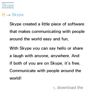 Page 389Skype
™  
→  Skype
Skype created a little piece of software 
that makes communicating with people 
around the world easy and fun. 
With Skype you can say hello or share 
a laugh with anyone, anywhere. And 
if both of you are on Skype, it’s free. 
Communicate with people around the 
world! 
 
NFor more information, download the  