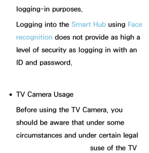 Page 392logging-in purposes.
Logging into the Smart Hub using Face 
recognition does not provide as high a 
level of security as logging in with an 
ID and password.
 
●TV Camera Usage
Before using the TV Camera, you 
should be aware that under some 
circumstances and under certain legal 
conditions your use/misuse of the TV 
 