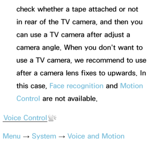 Page 394check whether a tape attached or not 
in rear of the TV camera, and then you 
can use a TV camera after adjust a 
camera angle. When you don't want to 
use a TV camera, we recommend to use 
after a camera lens fixes to upwards. In 
this case, Face recognition and Motion 
Control are not available.
Voice Control
Menu  → System
 
→  Voice and Motion 
Control  → Voice Control
 