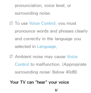 Page 396pronunciation, voice level, or 
surrounding noise.
 
NTo use Voice Control, you must 
pronounce words and phrases clearly 
and correctly in the language you 
selected in Language.
 
NAmbient noise may cause Voice 
Control to malfunction. (Appropriate 
surrounding noise: Below 40dB)
Your TV can "hear" your voice 
commands in two ways:
 