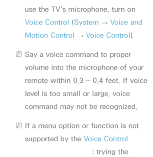 Page 399use the TV's microphone, turn on 
Voice Control (System 
→  Voice and 
Motion Control  → Voice Control).
 
NSay a voice command to proper 
volume into the microphone of your 
remote within 0.3 ― 0.4 feet. If voice 
level is too small or large, voice 
command may not be recognized.
 
NIf a menu option or function is not 
supported by the Voice Control 
function, we suggest trying the 
 