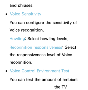 Page 403and phrases.
 
●Voice Sensitivity
You can configure the sensitivity of 
Voice recognition.
Howling:  Select howling levels.
Recognition responsiveness:  Select 
the responsiveness level of Voice 
recognition.
 
●Voice Control Environment Test
You can test the amount of ambient 
noise level detected by the TV 
 