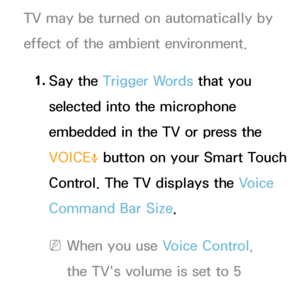 Page 407TV may be turned on automatically by 
effect of the ambient environment.1.  
Say  the  Trigger Words that you 
selected into the microphone 
embedded in the TV or press the 
VOICE
˜ button on your Smart Touch 
Control. The TV displays the Voice 
Command Bar Size.
 
NWhen you use Voice Control, 
the TV's volume is set to 5 
automatically.
 