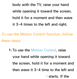 Page 416body with the TV, raise your hand 
while opening it toward the screen, 
hold it for a moment and then wave 
it 3~4 times to the left and right.
To use the Motion Control function, follow 
these steps:
1. 
To use the  Motion Control, raise 
your hand while opening it toward 
the screen, hold it for a moment and 
then wave it 3~4 time to the left and 
right.  Motion Control starts. If the 
 