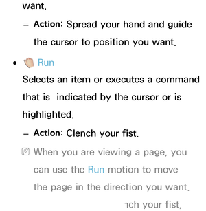 Page 419want. 
– Action : Spread your hand and guide 
the cursor to position you want.
 
●  Run
Selects an item or executes a command 
that is  indicated by the cursor or is 
highlighted.
 
– Action : Clench your fist.
 
NWhen you are viewing a page, you 
can use the Run motion to move 
the page in the direction you want. 
To move a page, clench your fist, 
 