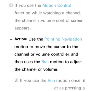 Page 421 
NIf you use the Motion Control 
function while watching a channel, 
the channel / volume control screen 
appears.
 
– Action : Use the Pointing Navigation 
motion to move the cursor to the 
channel or volume controller, and 
then uses the Run motion to adjust 
the channel or volume.
 
NIf you use the Run motion once, it 
has the same effect as pressing a 
 