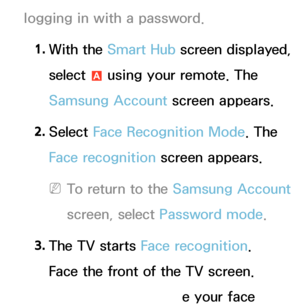 Page 428logging in with a password.1.  
With  the  Smart Hub screen displayed, 
select  a using your remote. The 
Samsung Account screen appears.
2.  
Select  Face Recognition Mode. The 
Face recognition screen appears.
 
NTo return to the Samsung Account  
screen, select Password mode.
3.  
The TV starts Face recognition. 
Face the front of the TV screen. 
The TV will recognize your face 
 