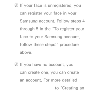 Page 430 
NIf your face is unregistered, you 
can register your face in your 
Samsung account. Follow steps 4 
through 5 in the “To register your 
face to your Samsung account, 
follow these steps:” procedure 
above.
 
NIf you have no account, you 
can create one, you can create 
an account. For more detailed 
information, refer to “Creating an 
 