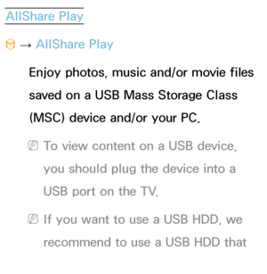 Page 441AllShare Play
™  
→  AllShare Play
Enjoy photos, music and/or movie files 
saved on a USB Mass Storage Class 
(MSC) device and/or your PC.
 
NTo view content on a USB device, 
you should plug the device into a 
USB port on the TV.
 
NIf you want to use a USB HDD, we 
recommend to use a USB HDD that 
has a power adapter.
 