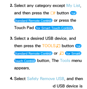 Page 4452. 
Select any category except My List, 
and then press the 
E button 
 for 
Standard Remote Control 
 or press the 
Touch Pad 
 for Smart Touch Control .
3.  
Select a desired USB device, and 
then press the  TOOLS
T button 
 for 
Standard Remote Control 
 or  T  for Smart 
Touch Control 
 button. The Tools menu 
appears.
4.  
Select  Safely Remove USB, and then 
wait until the selected USB device is 
 